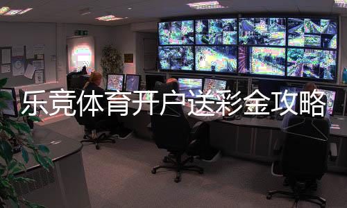 乐竞体育开户送彩金攻略：新手领取流程、注意事项与常见问题