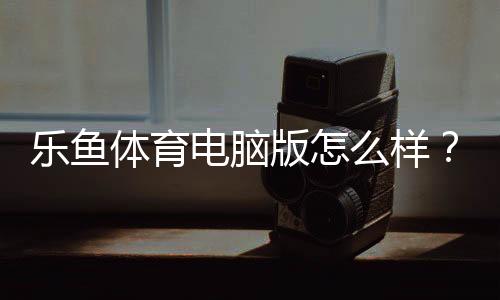 乐鱼体育电脑版怎么样？全面评测、安装使用指南与优缺点分析