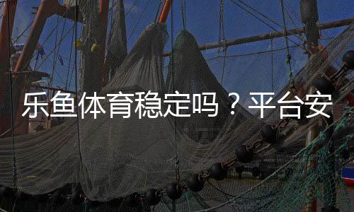 乐鱼体育稳定吗？平台安全、资金提现与用户口碑全面评测