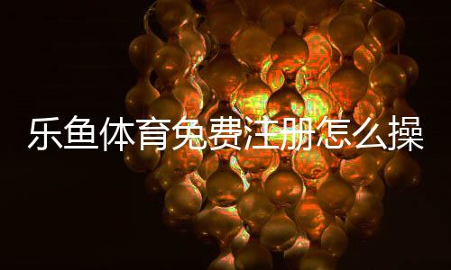 乐鱼体育免费注册怎么操作？新手一步步注册流程与安全注意事项