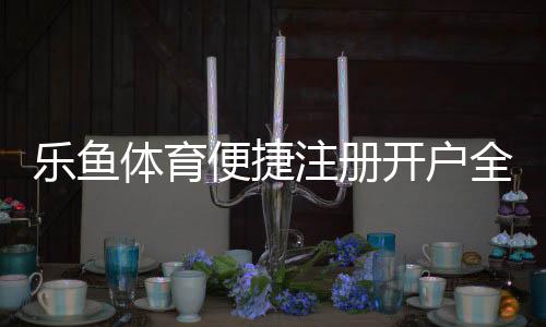 乐鱼体育便捷注册开户全攻略：新手快速完成注册、实名认证与常见问题解答