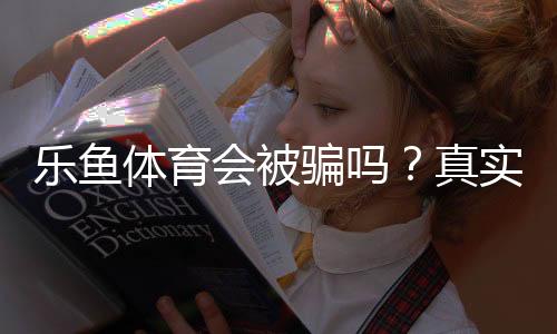 乐鱼体育会被骗吗？真实评测、用户反馈与防骗攻略