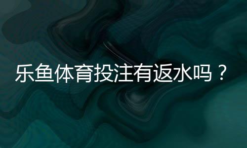 乐鱼体育投注有返水吗？返水规则、比例与领取流程全解析