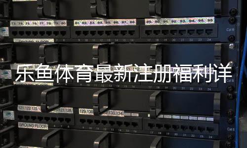 乐鱼体育最新注册福利详解：领取步骤、额度与注意事项