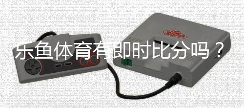 乐鱼体育有即时比分吗？实时比分功能详解与查看方法