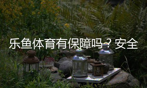 乐鱼体育有保障吗？安全性、出款与平台资质权威解析