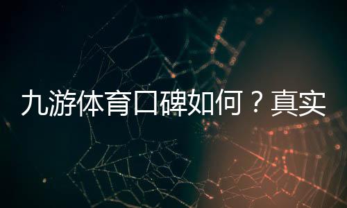 九游体育口碑如何？真实用户评价、平台可靠性与提现体验全面解析