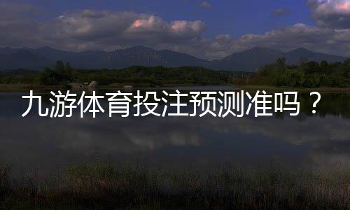 九游体育投注预测准吗?真实可靠性评测与新手快速判断技巧