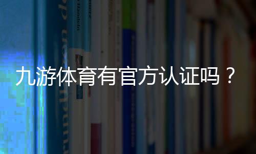 九游体育有官方认证吗？官方认证真相揭晓与快速辨别指南