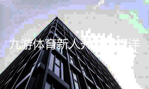九游体育新人开户流程详解：注册、实名认证与首存攻略