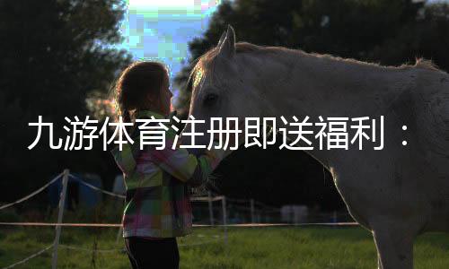 九游体育注册即送福利：新手领取步骤、优惠解析与注意事项
