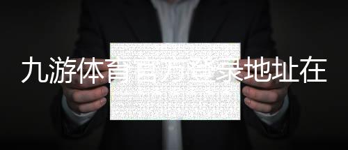 九游体育官方登录地址在哪里？最新入口与安全登录步骤详解