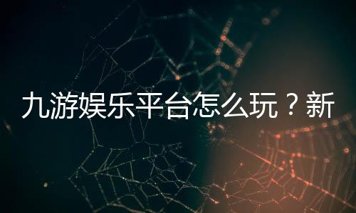 九游娱乐平台怎么玩？新手注册、充值、安全与玩法全面指南