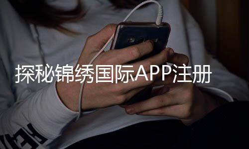 探秘锦绣国际APP注册：开启财富新篇章
