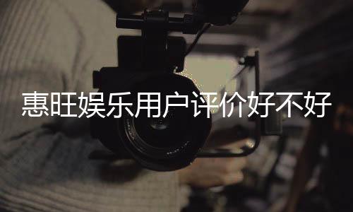 惠旺娱乐用户评价好不好？真实玩家体验分享与深度解析