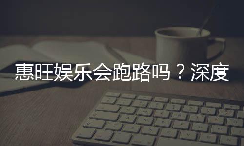 惠旺娱乐会跑路吗？深度解析平台安全性与玩家资金保障