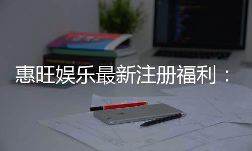 惠旺娱乐最新注册福利：新会员专享豪礼及高额返水活动