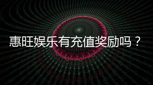 惠旺娱乐有充值奖励吗？充值返利活动详情大揭秘