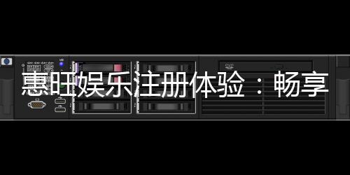 惠旺娱乐注册体验：畅享豪华礼遇与极致游戏乐趣
