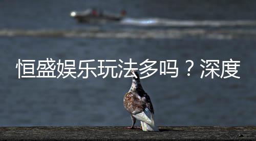 恒盛娱乐玩法多吗?深度解析其丰富游戏选择与特色玩法