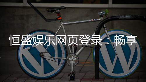 恒盛娱乐网页登录：畅享顶级棋牌电游的豪华体验