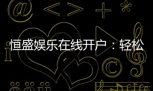 恒盛娱乐在线开户：轻松注册享豪华礼包与真人娱乐盛宴