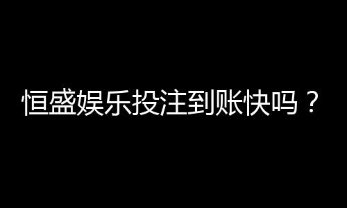恒盛娱乐投注到账快吗？实测3分钟极速到账体验分享