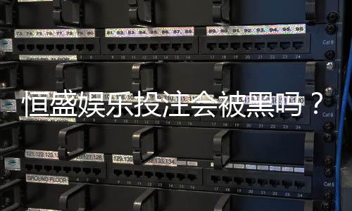 恒盛娱乐投注会被黑吗？深度解析平台安全性与防黑策略