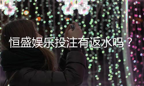 恒盛娱乐投注有返水吗?揭秘高返水活动与独家优惠