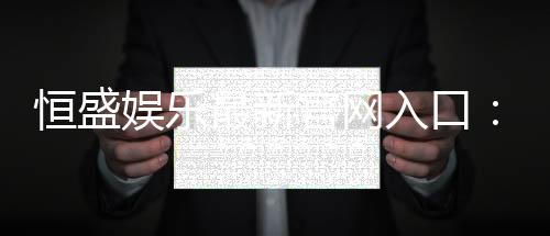 恒盛娱乐最新官网入口：畅享顶级棋牌电游的尊贵体验