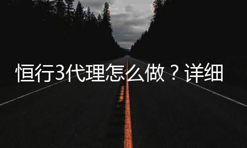 恒行3代理怎么做？详细申请流程与盈利技巧分享