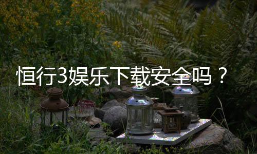 恒行3娱乐下载安全吗?资深玩家实测安全性与下载攻略
