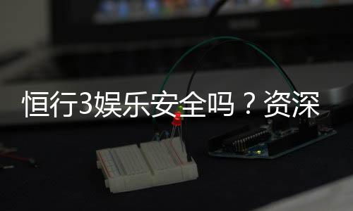 恒行3娱乐安全吗？资深玩家揭秘平台真实体验与保障措施