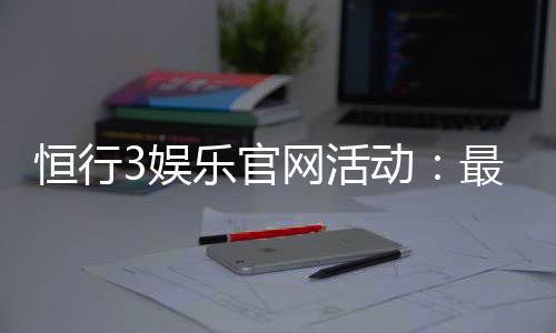 恒行3娱乐官网活动：最新优惠与独家游戏体验等你来享
