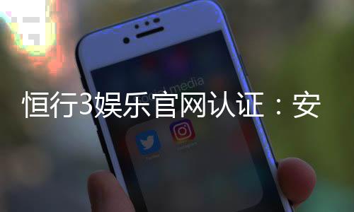 恒行3娱乐官网认证：安全可靠的顶级娱乐平台推荐