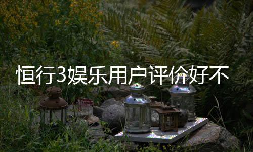 恒行3娱乐用户评价好不好?真实玩家体验分享与深度解析