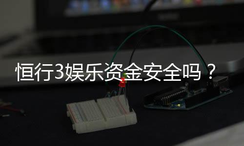 恒行3娱乐资金安全吗？资深玩家解析平台资金保障措施