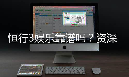 恒行3娱乐靠谱吗？资深玩家亲测体验分享