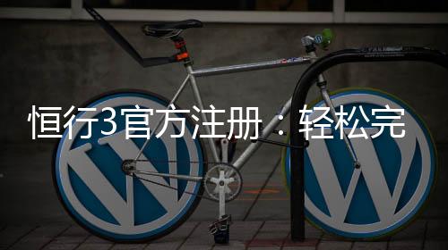 恒行3官方注册：轻松完成账号开通与首存优惠指南