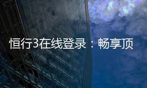 恒行3在线登录：畅享顶级电子游艺的便捷入口