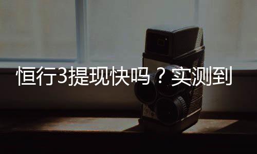 恒行3提现快吗？实测到账速度与提现技巧分享
