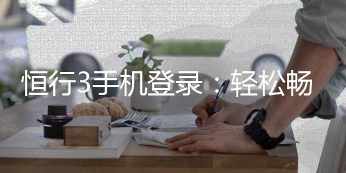 恒行3手机登录：轻松畅玩棋牌电游的移动入口
