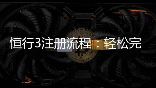 恒行3注册流程：轻松完成账号开通与首存攻略