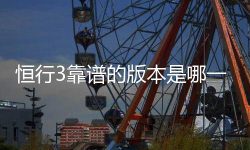 恒行3靠谱的版本是哪一个？资深玩家实测推荐最佳选择
