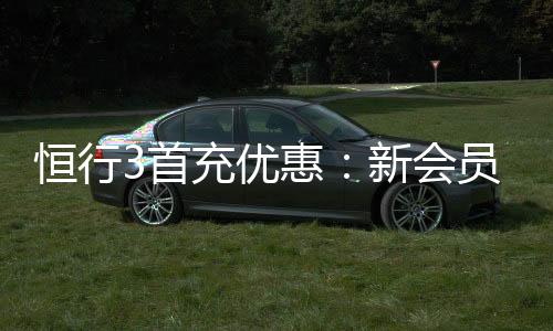 恒行3首充优惠:新会员专享高额返利礼包