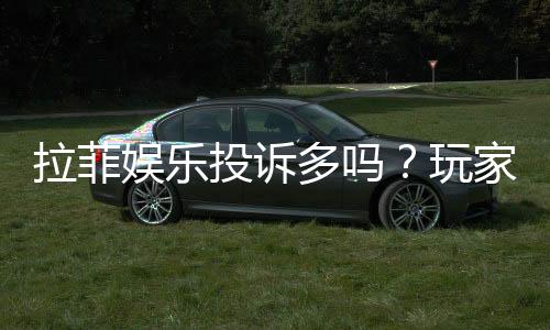 拉菲娱乐投诉多吗？玩家真实反馈与平台解析