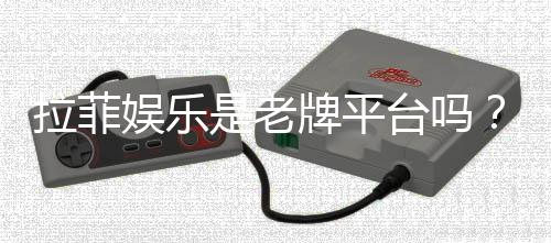 拉菲娱乐是老牌平台吗？资深玩家解析其历史与信誉