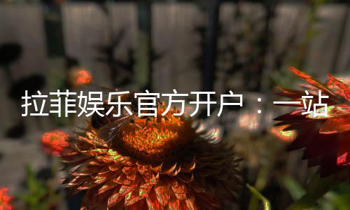 拉菲娱乐官方开户：一站式畅享顶级棋牌电游盛宴