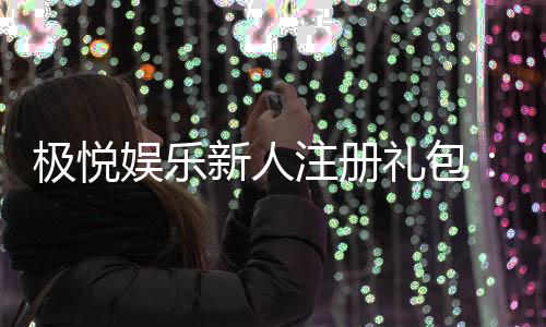 极悦娱乐新人注册礼包：首存豪礼与独家优惠等你拿