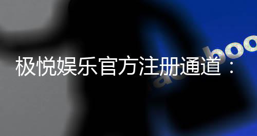 极悦娱乐官方注册通道：轻松开启您的顶级娱乐体验